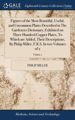 Figures of the Most Beautiful, Useful, and Uncommon Plants Described in The Gardeners Dictionary, Exhibited on Three Hundred Copper Plates, To Which a by Miller, Philip