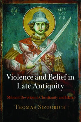 Violence and Belief in Late Antiquity: Militant Devotion in Christianity and Islam by Sizgorich, Thomas