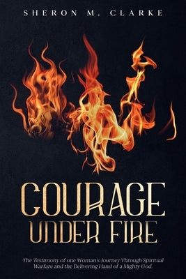 Courage Under Fire: The Testimony of one Woman's Journey Through Spiritual Warfare and the Delivering Hand of a Mighty God. by Clarke, Sheron M.