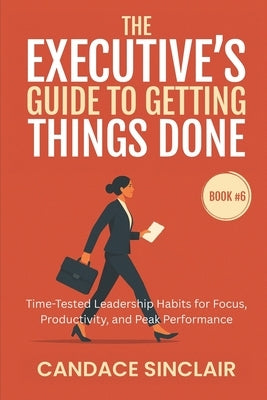 The Executive's Guide to Getting Things Done: Time-Tested Leadership Habits for Focus, Productivity, and Peak Performance by Sinclair, Candace