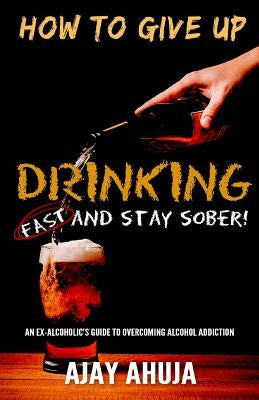 How To Give Up Drinking Fast And Stay Sober: An Ex-Alcoholic's Guide To Overcoming Alcohol Addiction by Ahuja, Ajay