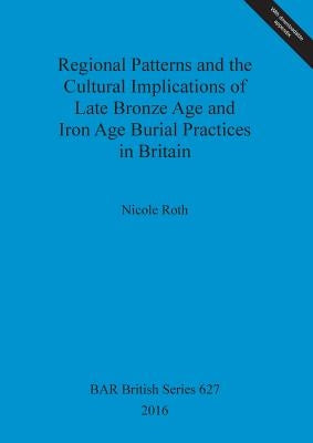 Regional Patterns and the Cultural Implications of Late Bronze Age and Iron Age Burial Practices in Britain by Roth, Nicole