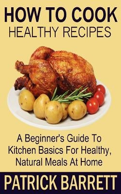 How To Cook Healthy Recipes: A Beginner's Guide To Kitchen Basics For Healthy, Natural Meals At Home by Barrett, Patrick