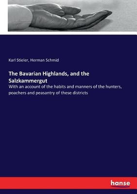 The Bavarian Highlands, and the Salzkammergut: With an account of the habits and manners of the hunters, poachers and peasantry of these districts by Stieler, Karl