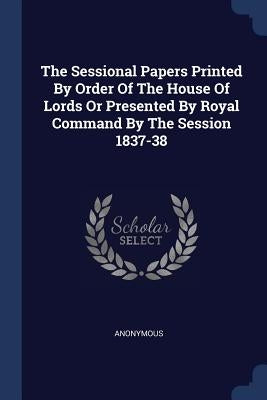 The Sessional Papers Printed By Order Of The House Of Lords Or Presented By Royal Command By The Session 1837-38 by Anonymous