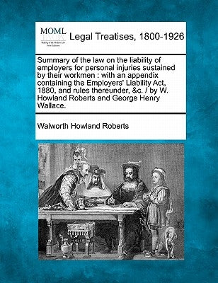 Summary of the Law on the Liability of Employers for Personal Injuries Sustained by Their Workmen: With an Appendix Containing the Employers' Liabilit by Roberts, Walworth Howland