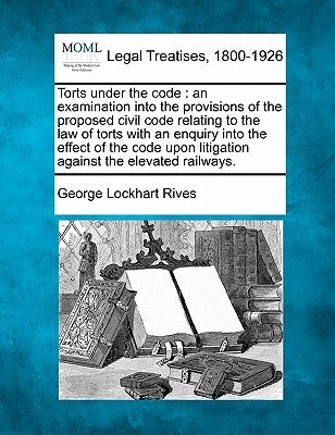 Torts Under the Code: An Examination Into the Provisions of the Proposed Civil Code Relating to the Law of Torts with an Enquiry Into the Ef by Rives, George Lockhart