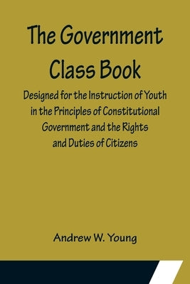 The Government Class Book; Designed for the Instruction of Youth in the Principles of Constitutional Government and the Rights and Duties of Citizens. by W. Young, Andrew