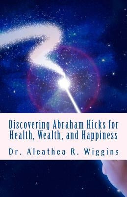 Discovering Abraham Hicks for Health, Wealth, and Happiness by Wiggins, Aleathea R.