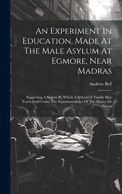 An Experiment In Education, Made At The Male Asylum At Egmore, Near Madras: Suggesting A System By Which A School Or Family May Teach Itself Under The by Bell, Andrew