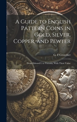 A Guide to English Pattern Coins in Gold, Silver, Copper, and Pewter: From Edward I. to Victoria, With Their Value by Crowther, G. F.