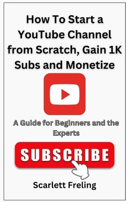 How To Start a YouTube Channel from Scratch, Gain 1K Subs and Monetize: A Guide for Beginners and the Experts by Freling, Scarlett