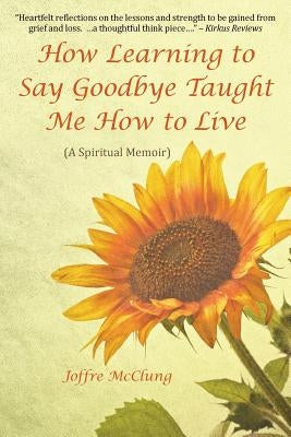 How Learning to Say Goodbye Taught Me How to Live: (A Spiritual Memoir) by McClung, Joffre
