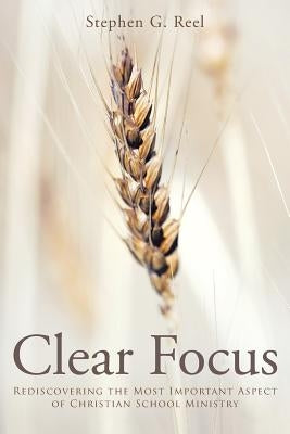 Clear Focus: Rediscovering the Most Important Aspect of Christian School Ministry by Reel, Stephen G.