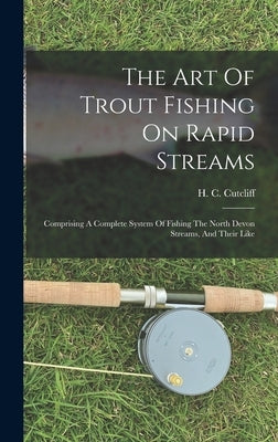 The Art Of Trout Fishing On Rapid Streams: Comprising A Complete System Of Fishing The North Devon Streams, And Their Like by Cutcliff, H. C.