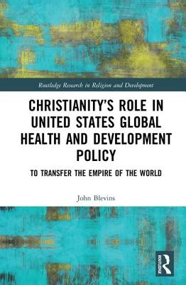 Christianity's Role in United States Global Health and Development Policy: To Transfer the Empire of the World by Blevins, John
