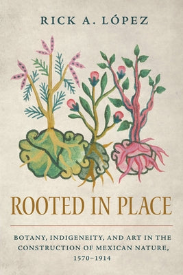 Rooted in Place: Botany, Indigeneity, and Art in the Construction of Mexican Nature, 1570-1914 by L?pez, Rick A.