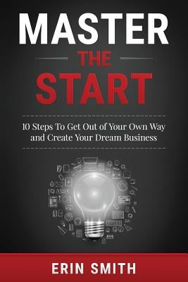 Master the Start: 10 Steps To Get Out of Your Own Way and Create Your Dream Business by Smith, Erin