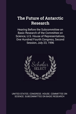 The Future of Antarctic Research: Hearing Before the Subcommittee on Basic Research of the Committee on Science, U.S. House of Representatives, One Hu by United States Congress House Committe