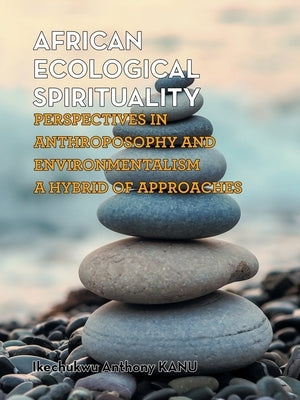 African Ecological Spirituality: Perspectives in Anthroposophy and Environmentalism a Hybrid of Approaches by Anthony Kanu, Ikechukwu
