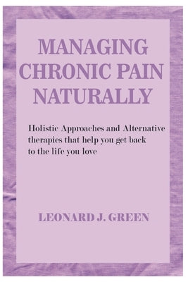 Managing Chronic Pain Naturally: Holistic Approaches and Alternative therapies that help you get back to the life you love by Green, Leonard J.