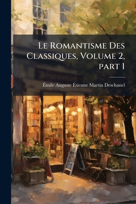 Le Romantisme Des Classiques, Volume 2, part 1 by Deschanel, Émile Auguste Étienne Marti