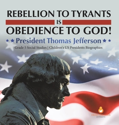 Rebellion to Tyrants is Obedience to God!: President Thomas Jefferson Grade 5 Social Studies Children's US Presidents Biographies by Dissected Lives