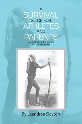 A Survival Guide for Athletes and Parents: Making It About the Journey, Not the Destination by Slayton, Leandrea