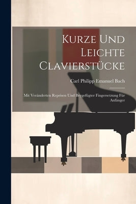 Kurze Und Leichte Clavierstücke: Mit Veränderten Reprisen Und Beygefügter Fingersetzung Für Anfänger by Carl Philipp Emanuel Bach