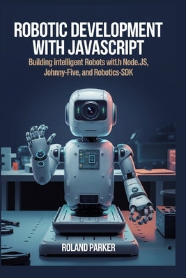 Robotic Development with JavaScript: Building Intelligent Robots with Node.js, Johnny-Five, and Robotics-SDK by Parker, Roland