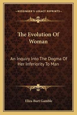 The Evolution Of Woman: An Inquiry Into The Dogma Of Her Inferiority To Man by Gamble, Eliza Burt