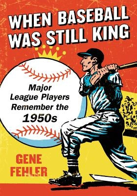 When Baseball Was Still King: Major League Players Remember the 1950s by Fehler, Gene