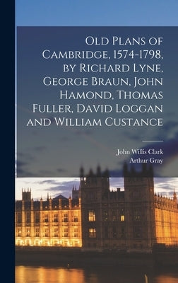 Old Plans of Cambridge, 1574-1798, by Richard Lyne, George Braun, John Hamond, Thomas Fuller, David Loggan and William Custance by Gray, Arthur