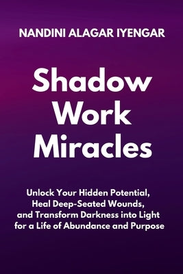 Shadow Work Miracles: Unlock Your Hidden Potential, Heal Deep-Seated Wounds, and Transform Darkness into Light for a Life of Abundance and Purpose by Alagar Iyengar, Nandini