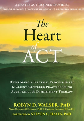 The Heart of ACT: Developing a Flexible, Process-Based, and Client-Centered Practice Using Acceptance and Commitment Therapy by Walser, Robyn D.
