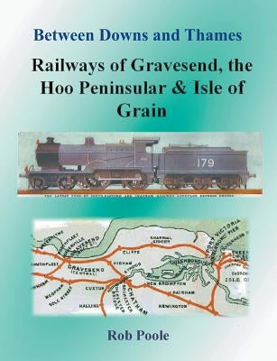 Between Downs and Thames - Railways of Gravesend, the Hoo Peninsular & Isle of Grain by Poole, Rob