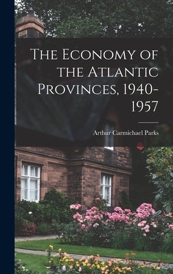 The Economy of the Atlantic Provinces, 1940-1957 by Parks, Arthur Carmichael 1923-