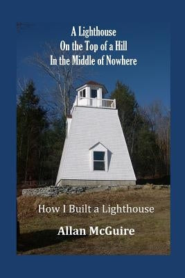 A Lighthouse on the Top of a Hill in the Middle of Nowhere: How I Built a Lighthouse by McGuire, Allan