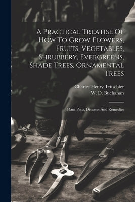 A Practical Treatise Of How To Grow Flowers, Fruits, Vegetables, Shrubbery, Evergreens, Shade Trees, Ornamental Trees: Plant Pests, Diseases And Remed by Tritschler, Charles Henry