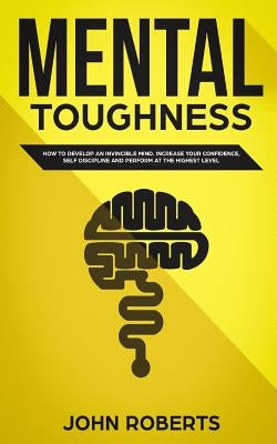 Mental Toughness: How to Develop an Invincible Mind. Increase your Confidence, Self-Discipline and Perform at the Highest Level by Roberts, John