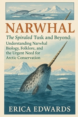 Narwhal: The Spiraled Tusk and Beyond: Understanding Narwhal Biology, Folklore, and the Urgent Need for Arctic Conservation. by Edwards, Erica