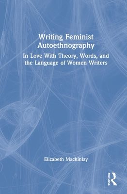 Writing Feminist Autoethnography: In Love With Theory, Words, and the Language of Women Writers by Mackinlay, Elizabeth