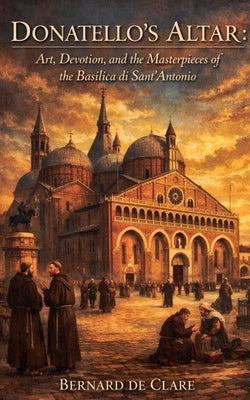 Donatello's Altar: Art, Devotion, and the Masterpieces of the Basilica di Sant'Antonio by de Clare, Bernard
