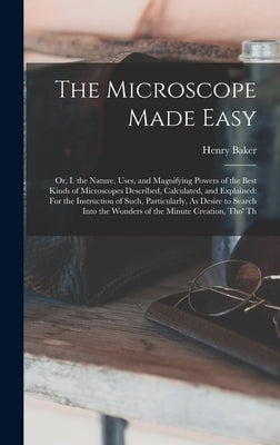 The Microscope Made Easy: Or, I. the Nature, Uses, and Magnifying Powers of the Best Kinds of Microscopes Described, Calculated, and Explained: by Baker, Henry