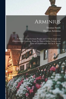 Arminius: A History of the German People and of Their Legal and Constitutional Customs, From the Days of Julius Cæsar to the Tim by Smith, Thomas