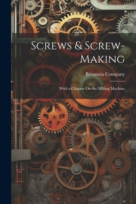 Screws & Screw-Making: With a Chapter On the Milling Machine by Britannia Company