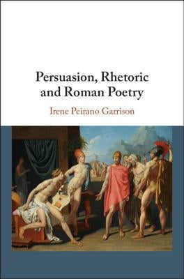 Persuasion, Rhetoric and Roman Poetry by Peirano Garrison, Irene