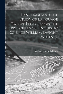Language and the Study of Language Twelve Lectures on the Principles of Linguistic Science William Dwight Whitney by William Dwight Whitney