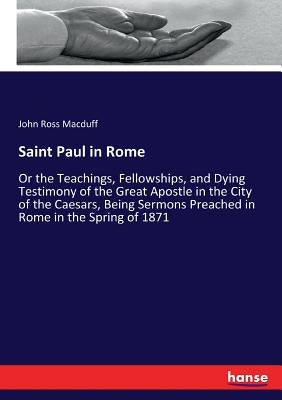 Saint Paul in Rome: Or the Teachings, Fellowships, and Dying Testimony of the Great Apostle in the City of the Caesars, Being Sermons Preached in Rome by Macduff, John Ross