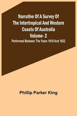 Narrative of a Survey of the Intertropical and Western Coasts of Australia - Vol. 2; Performed between the years 1818 and 1822 by Parker King, Phillip